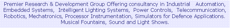 Text Box: Premier Research & Development Group Offering consultancy in Industrial   Automation, Embedded Systems,  Intelligent Lighting Systems,  Power Controls,  Telecommunication,  Robotics, Mechatronics, Processor Instrumentation, Simulators for Defence Applications. Musical Fountains, Sound and Light Shows.